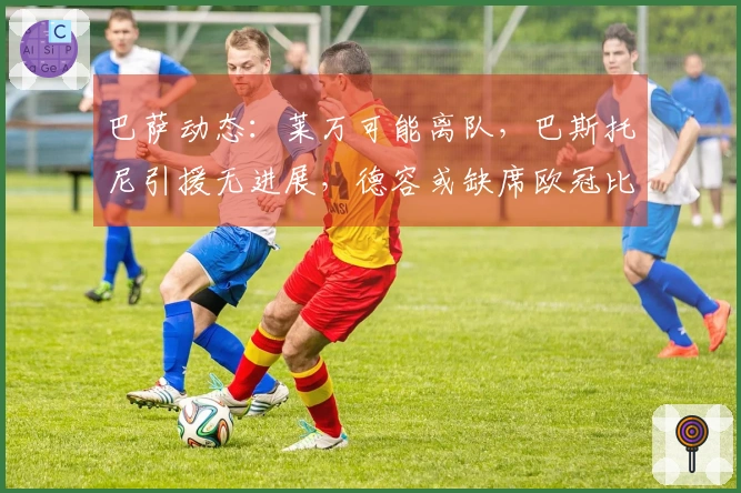 巴萨动态：莱万可能离队，巴斯托尼引援无进展，德容或缺席欧冠比赛