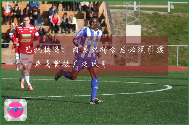 巴托梅乌：内马尔转会后必须引援，库鸟曾被广泛认可