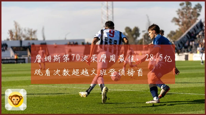 詹姆斯第70次荣膺周最佳，28.5亿观看次数超越文班登顶榜首