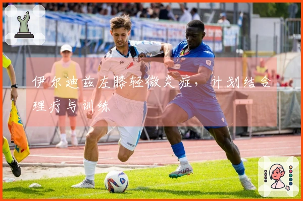 伊尔迪兹左膝轻微炎症，计划结合理疗与训练