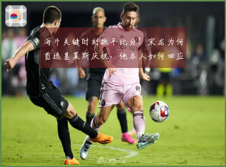 海牛关键时刻扳平比分！宋龙为何首选基莱斯庆祝，他本人如何回应