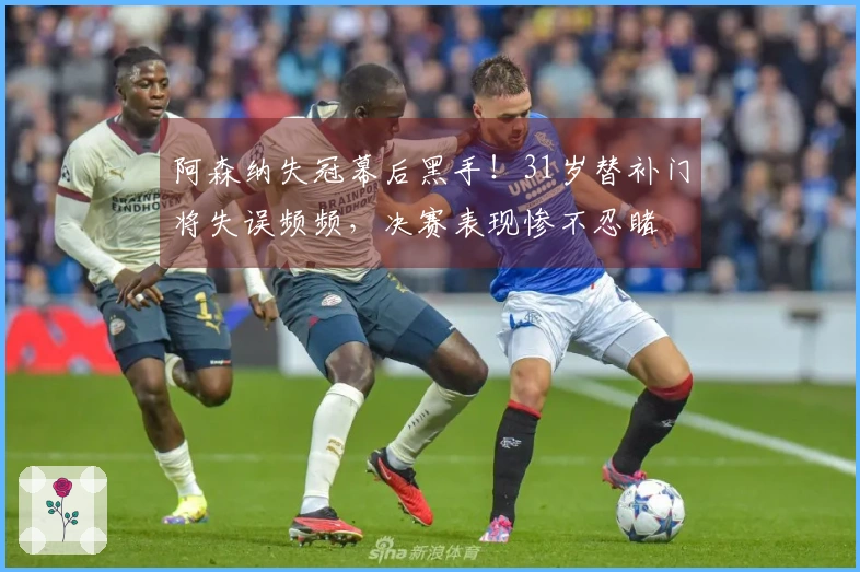 阿森纳失冠幕后黑手！31岁替补门将失误频频，决赛表现惨不忍睹