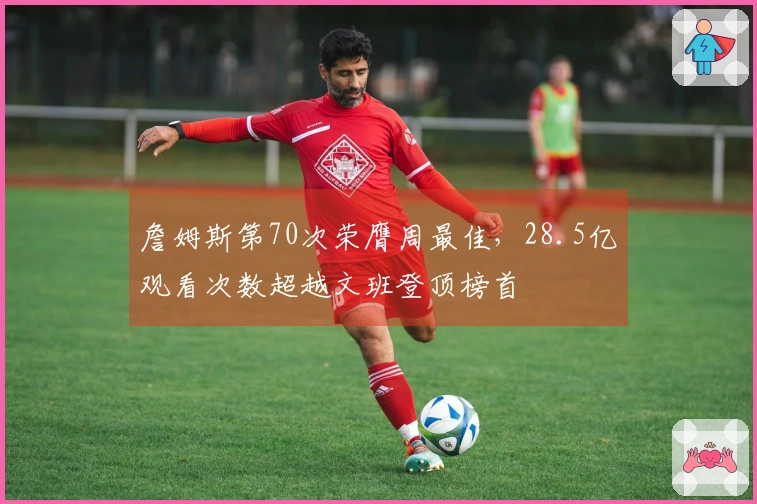 詹姆斯第70次荣膺周最佳，28.5亿观看次数超越文班登顶榜首