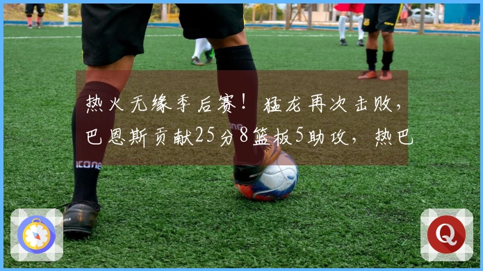 热火无缘季后赛！猛龙再次击败，巴恩斯贡献25分8篮板5助攻，热巴状态低迷仅得2分
