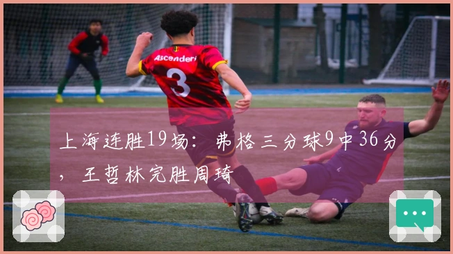 上海连胜19场：弗格三分球9中36分，王哲林完胜周琦