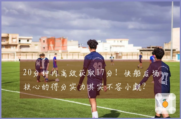 20分钟内高效获取17分！快船后场核心的得分实力其实不容小觑？